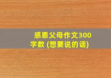 感恩父母作文300字数 (想要说的话)